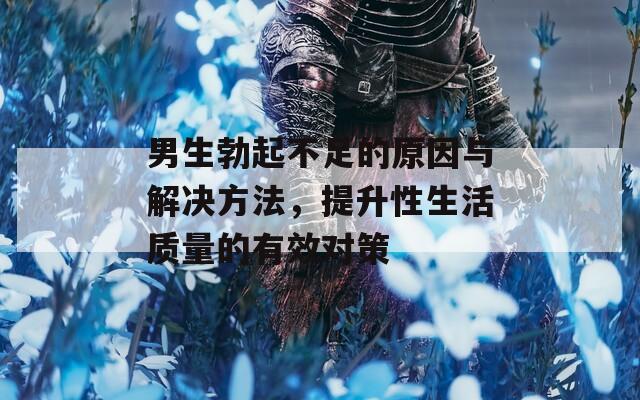 男生勃起不足的原因與解決方法，提升性生活質(zhì)量的有效對策