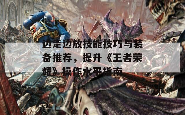 邊走邊放技能技巧與裝備推薦，提升《王者榮耀》操作水平指南