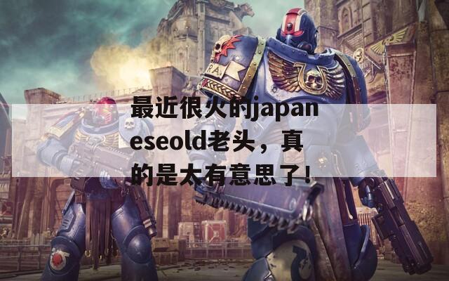 最近很火的japaneseold老頭，真的是太有意思了！