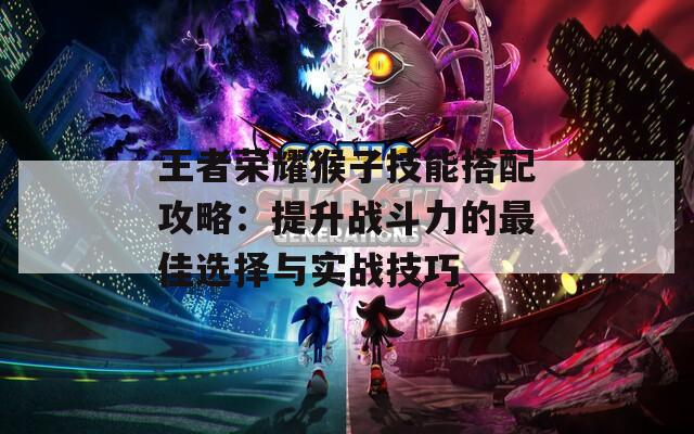 王者榮耀猴子技能搭配攻略：提升戰(zhàn)斗力的最佳選擇與實戰(zhàn)技巧
