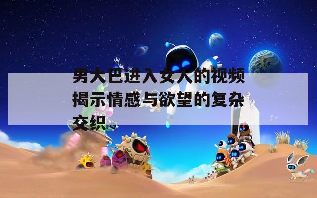 男大巴進入女人的視頻揭示情感與欲望的復雜交織