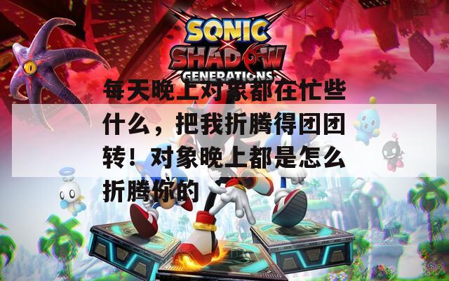 每天晚上對(duì)象都在忙些什么，把我折騰得團(tuán)團(tuán)轉(zhuǎn)！對(duì)象晚上都是怎么折騰你的
