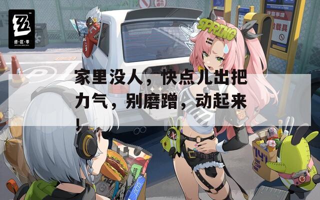 家里沒(méi)人，快點(diǎn)兒出把力氣，別磨蹭，動(dòng)起來(lái)！