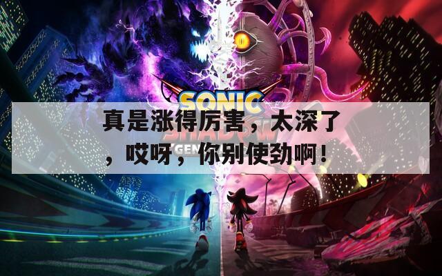 真是漲得厲害，太深了，哎呀，你別使勁??！