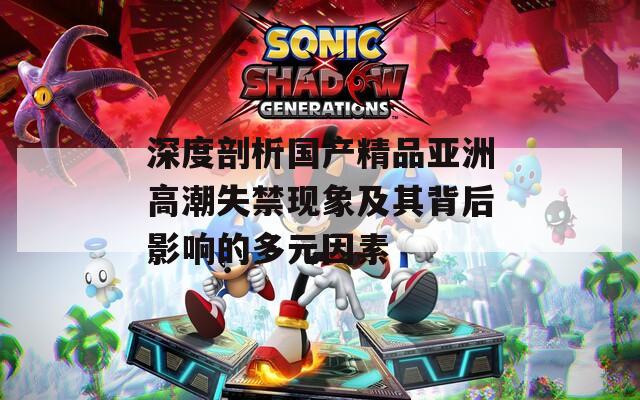 深度剖析國(guó)產(chǎn)精品亞洲高潮失禁現(xiàn)象及其背后影響的多元因素  第1張
