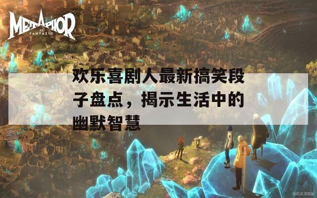 歡樂(lè)喜劇人最新搞笑段子盤點(diǎn)，揭示生活中的幽默智慧