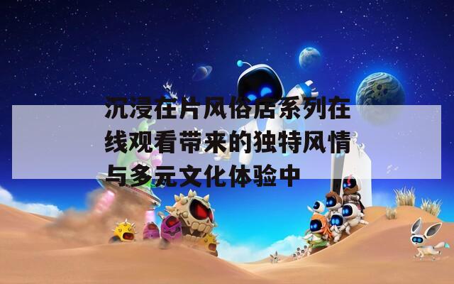 沉浸在片風(fēng)俗店系列在線觀看帶來的獨(dú)特風(fēng)情與多元文化體驗(yàn)中