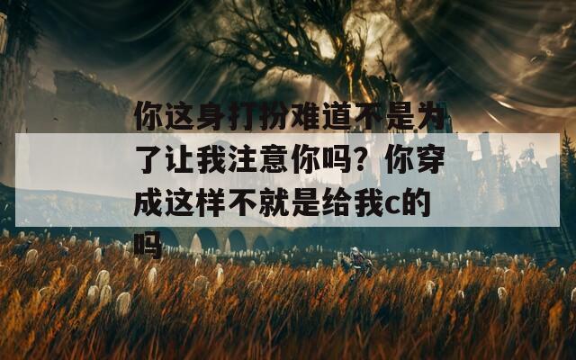 你這身打扮難道不是為了讓我注意你嗎？你穿成這樣不就是給我c的嗎