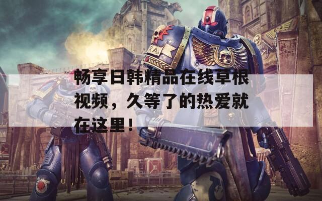 暢享日韓精品在線草根視頻，久等了的熱愛就在這里！
