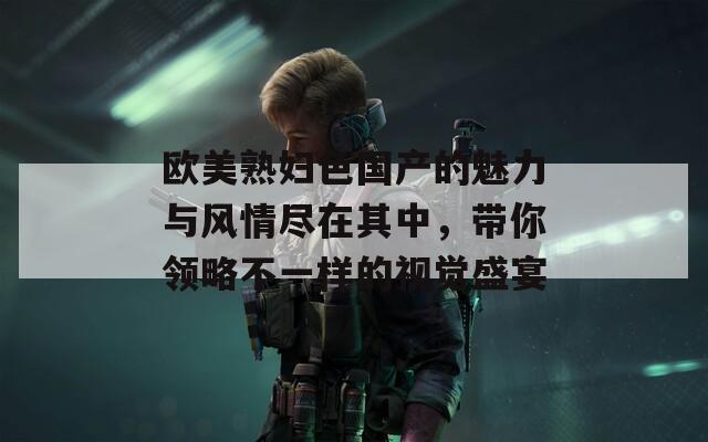 歐美熟婦色國產(chǎn)的魅力與風(fēng)情盡在其中，帶你領(lǐng)略不一樣的視覺盛宴