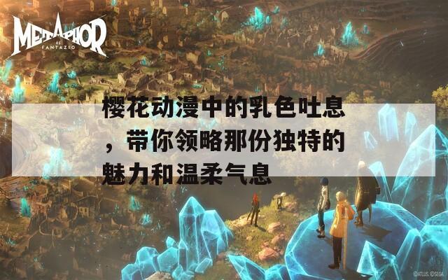 櫻花動漫中的乳色吐息，帶你領(lǐng)略那份獨特的魅力和溫柔氣息