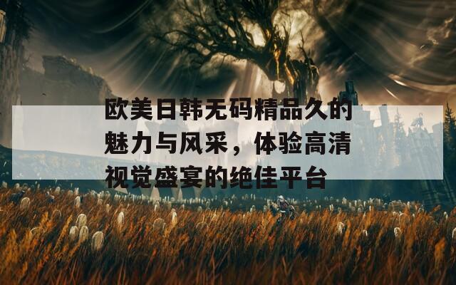 歐美日韓無碼精品久的魅力與風(fēng)采，體驗高清視覺盛宴的絕佳平臺
