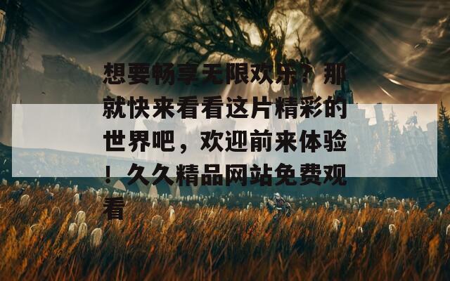 想要暢享無限歡樂？那就快來看看這片精彩的世界吧，歡迎前來體驗(yàn)！久久精品網(wǎng)站免費(fèi)觀看