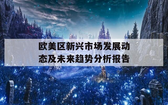 歐美區(qū)新興市場發(fā)展動態(tài)及未來趨勢分析報(bào)告