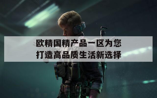 歐精國(guó)精產(chǎn)品一區(qū)為您打造高品質(zhì)生活新選擇