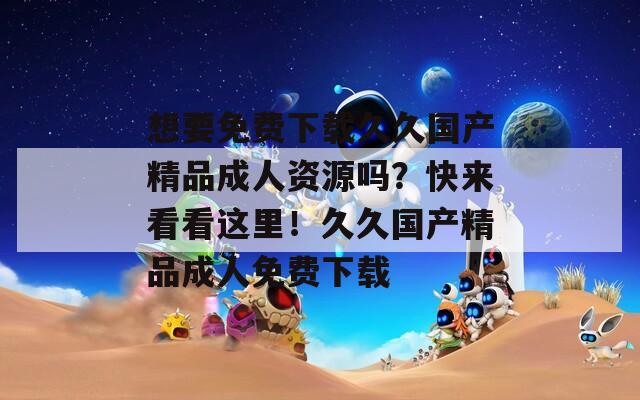 想要免費下載久久國產精品成人資源嗎？快來看看這里！久久國產精品成人免費下載