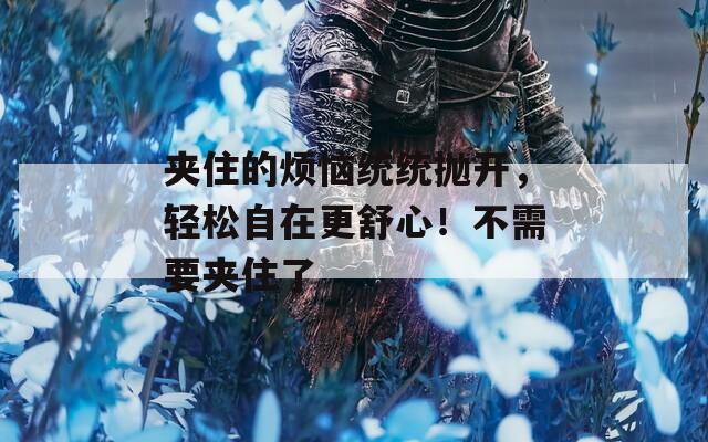 夾住的煩惱統(tǒng)統(tǒng)拋開(kāi)，輕松自在更舒心！不需要夾住了