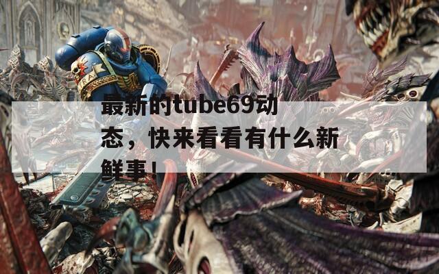 最新的tube69動(dòng)態(tài)，快來(lái)看看有什么新鮮事！
