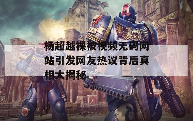 楊超越裸被視頻無(wú)碼網(wǎng)站引發(fā)網(wǎng)友熱議背后真相大揭秘