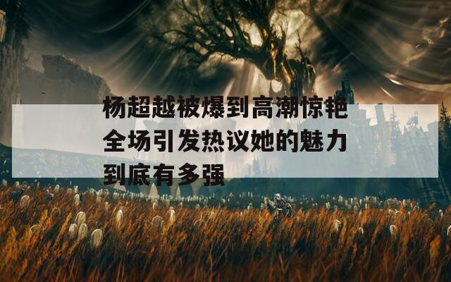 楊超越被爆到高潮驚艷全場(chǎng)引發(fā)熱議她的魅力到底有多強(qiáng)
