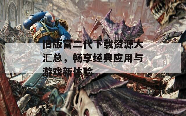 舊版富二代下載資源大匯總，暢享經(jīng)典應(yīng)用與游戲新體驗(yàn)