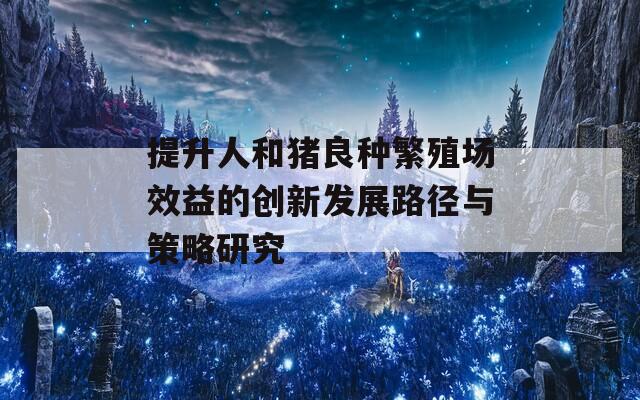 提升人和豬良種繁殖場效益的創(chuàng)新發(fā)展路徑與策略研究