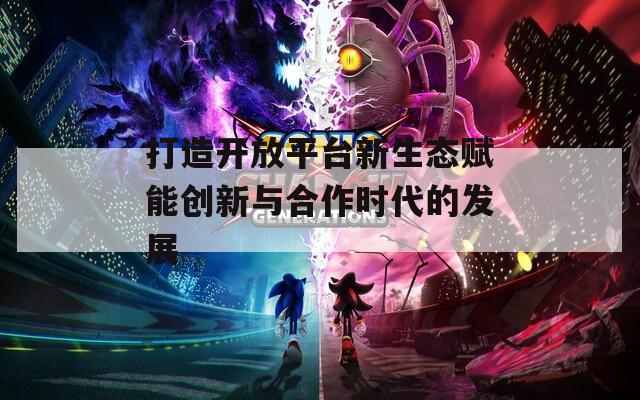 打造開放平臺新生態(tài)賦能創(chuàng)新與合作時代的發(fā)展