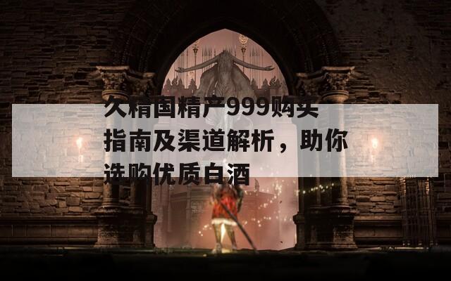 久精國精產(chǎn)999購買指南及渠道解析，助你選購優(yōu)質(zhì)白酒