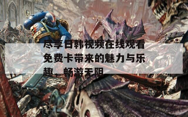 盡享日韓視頻在線觀看免費卡帶來的魅力與樂趣，暢游無阻