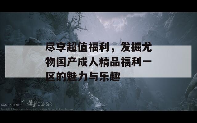 盡享超值福利，發(fā)掘尤物國產成人精品福利一區(qū)的魅力與樂趣
