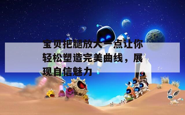 寶貝把腿放大一點讓你輕松塑造完美曲線，展現(xiàn)自信魅力