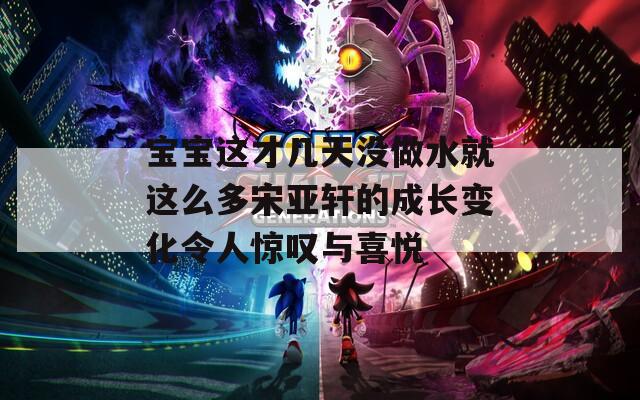 寶寶這才幾天沒做水就這么多宋亞軒的成長(zhǎng)變化令人驚嘆與喜悅