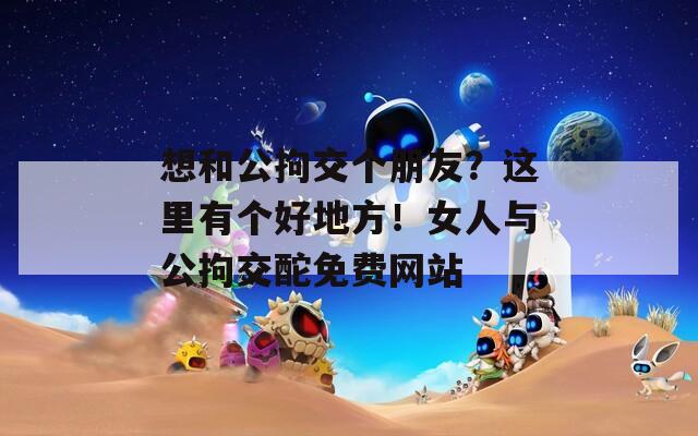 想和公拘交個朋友？這里有個好地方！女人與公拘交酡免費網(wǎng)站
