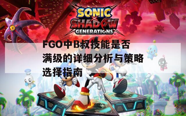 FGO中B叔技能是否滿(mǎn)級(jí)的詳細(xì)分析與策略選擇指南