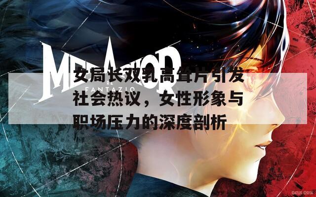 女局長雙乳高聳片引發(fā)社會熱議，女性形象與職場壓力的深度剖析