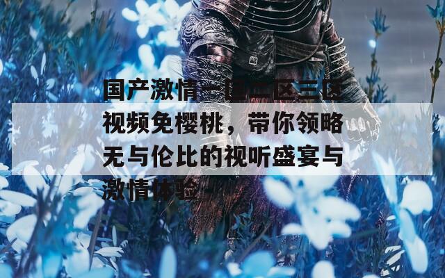 國產(chǎn)激情一區(qū)二區(qū)三區(qū)視頻免櫻桃，帶你領(lǐng)略無與倫比的視聽盛宴與激情體驗