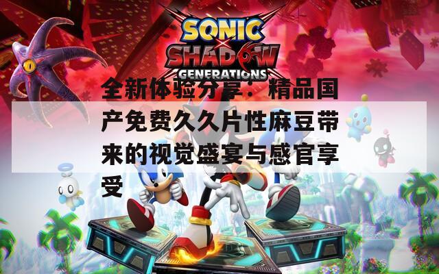 全新體驗(yàn)分享：精品國(guó)產(chǎn)免費(fèi)久久片性麻豆帶來(lái)的視覺(jué)盛宴與感官享受