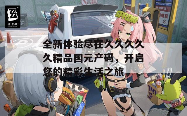 全新體驗盡在久久久久久精品國元產(chǎn)碼，開啟您的精彩生活之旅