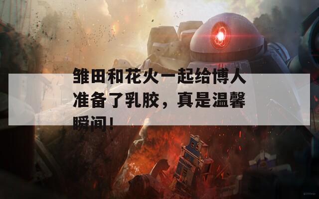 雛田和花火一起給博人準(zhǔn)備了乳膠，真是溫馨瞬間！