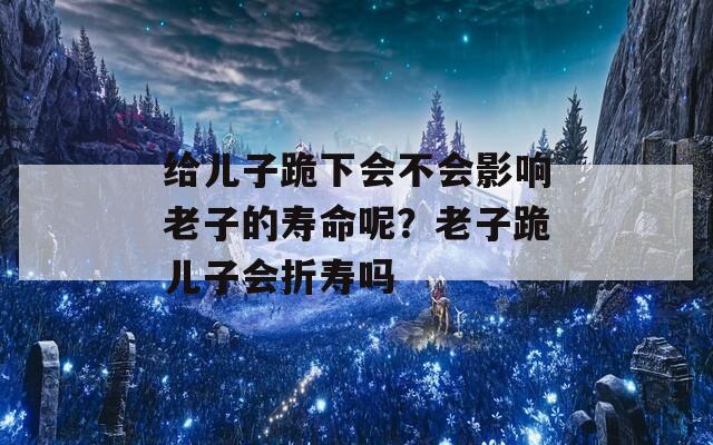 給兒子跪下會不會影響老子的壽命呢？老子跪兒子會折壽嗎