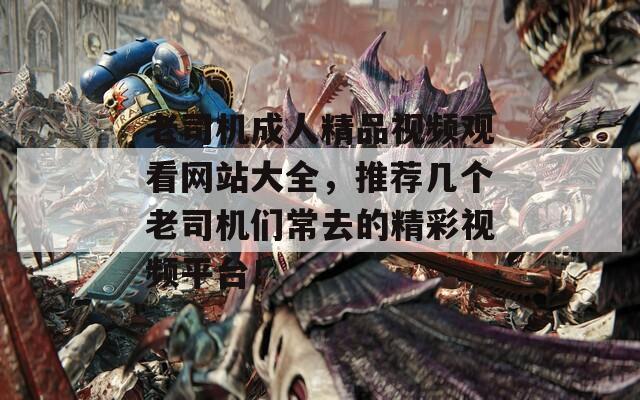 老司機(jī)成人精品視頻觀看網(wǎng)站大全，推薦幾個(gè)老司機(jī)們常去的精彩視頻平臺(tái)！