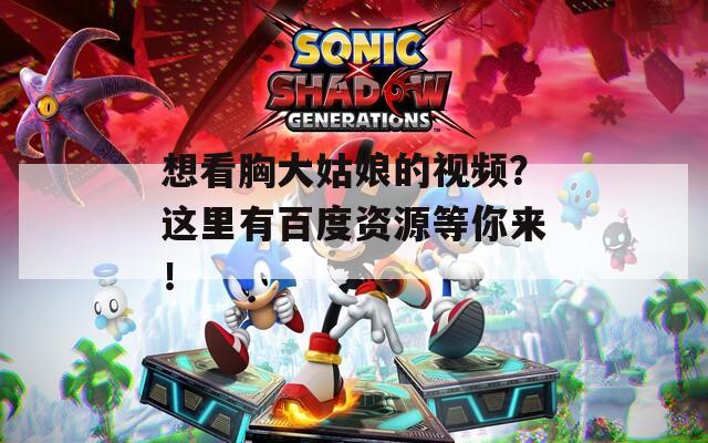 想看胸大姑娘的視頻？這里有百度資源等你來(lái)！