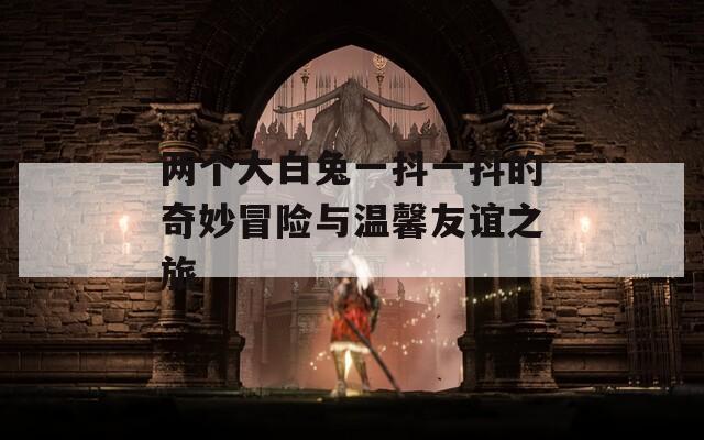 兩個(gè)大白兔一抖一抖的奇妙冒險(xiǎn)與溫馨友誼之旅