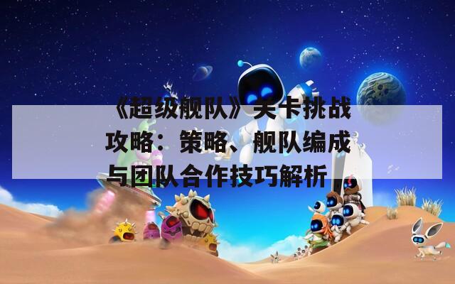 《超級(jí)艦隊(duì)》關(guān)卡挑戰(zhàn)攻略：策略、艦隊(duì)編成與團(tuán)隊(duì)合作技巧解析