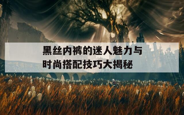 黑絲內(nèi)褲的迷人魅力與時尚搭配技巧大揭秘