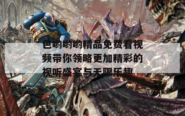 色喲喲喲精品免費(fèi)看視頻帶你領(lǐng)略更加精彩的視聽盛宴與無限樂趣