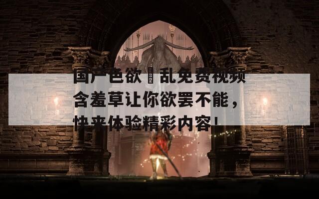 國(guó)產(chǎn)色欲婬亂免費(fèi)視頻含羞草讓你欲罷不能，快來(lái)體驗(yàn)精彩內(nèi)容！