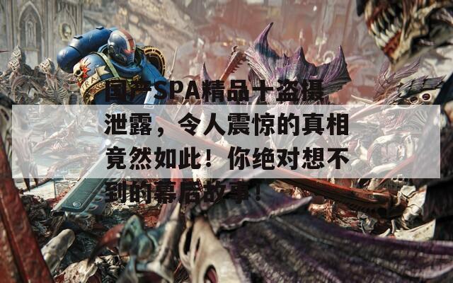 國(guó)產(chǎn)SPA精品十盜攝泄露，令人震驚的真相竟然如此！你絕對(duì)想不到的幕后故事！