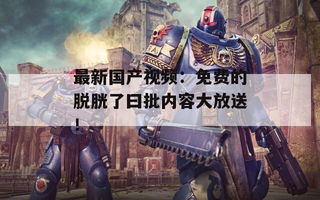 最新國產(chǎn)視頻：免費(fèi)的脫胱了曰批內(nèi)容大放送！