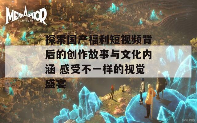探索國產(chǎn)福利短視頻背后的創(chuàng)作故事與文化內(nèi)涵 感受不一樣的視覺盛宴  第1張